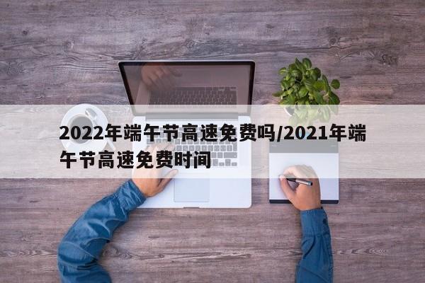 2022年端午节高速免费吗/2021年端午节高速免费时间