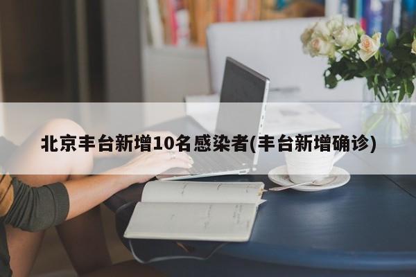 北京丰台新增10名感染者(丰台新增确诊)