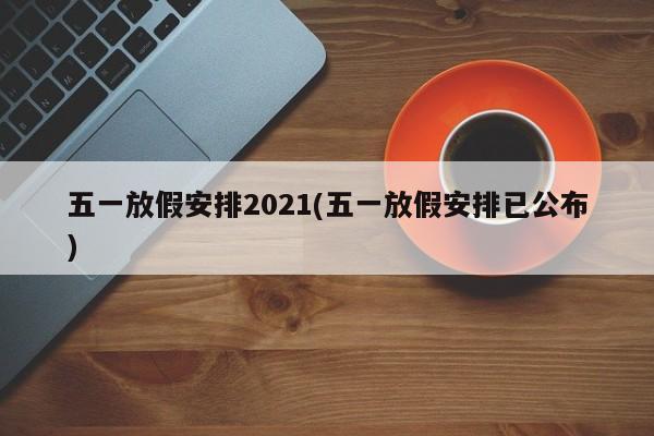 五一放假安排2021(五一放假安排已公布)
