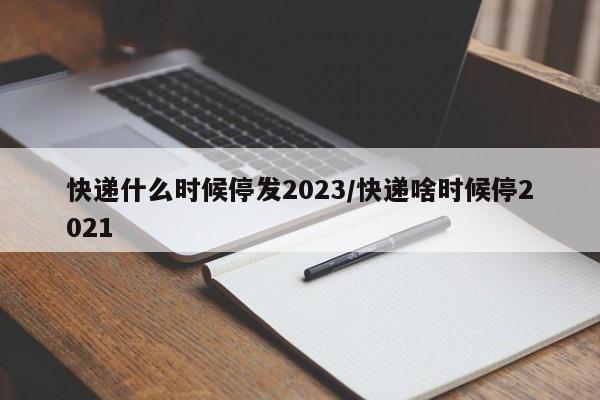 快递什么时候停发2023/快递啥时候停2021