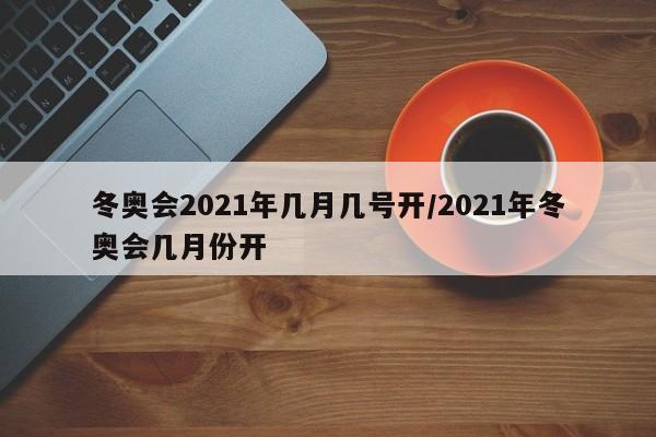 冬奥会2021年几月几号开/2021年冬奥会几月份开