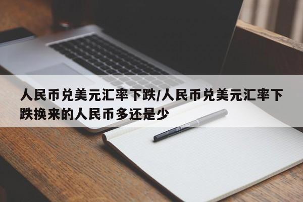 人民币兑美元汇率下跌/人民币兑美元汇率下跌换来的人民币多还是少