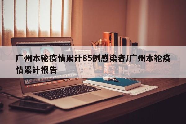 广州本轮疫情累计85例感染者/广州本轮疫情累计报告