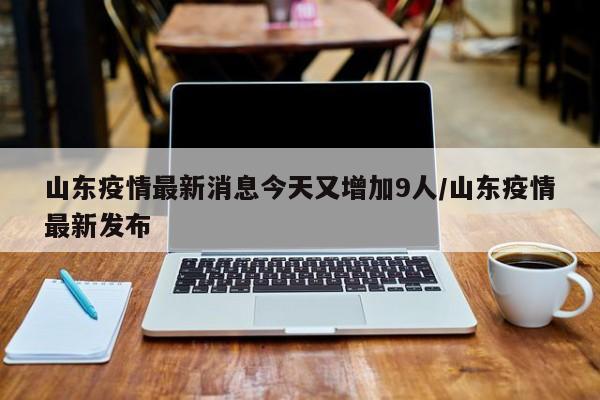 山东疫情最新消息今天又增加9人/山东疫情最新发布