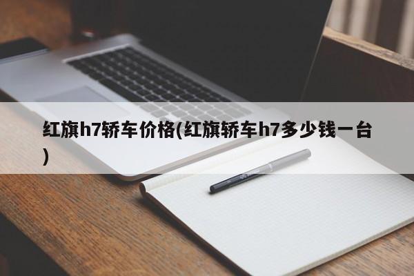红旗h7轿车价格(红旗轿车h7多少钱一台)