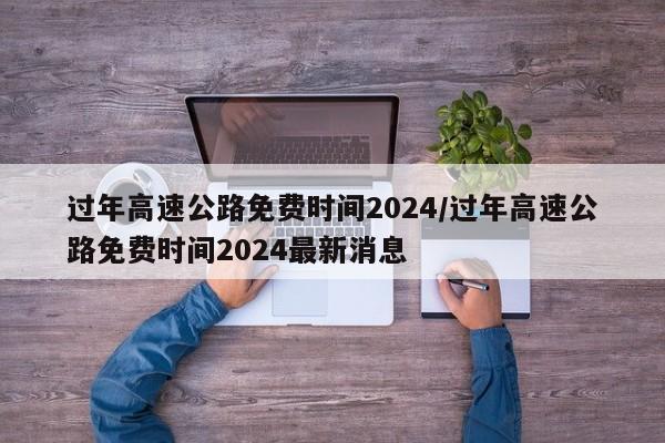 过年高速公路免费时间2024/过年高速公路免费时间2024最新消息