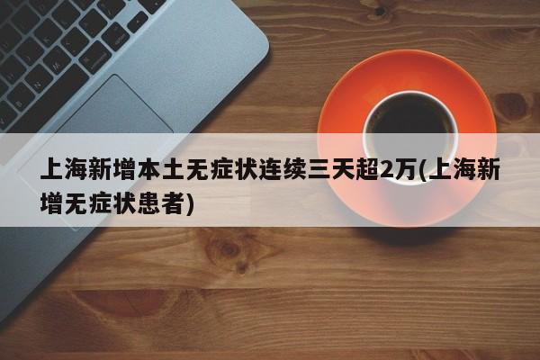上海新增本土无症状连续三天超2万(上海新增无症状患者)