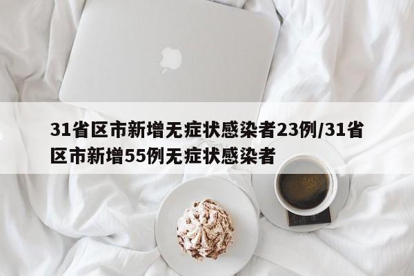 31省区市新增无症状感染者23例/31省区市新增55例无症状感染者