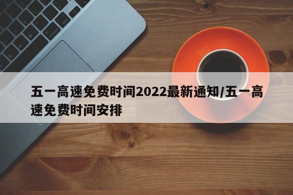 五一高速免费时间2022最新通知/五一高速免费时间安排