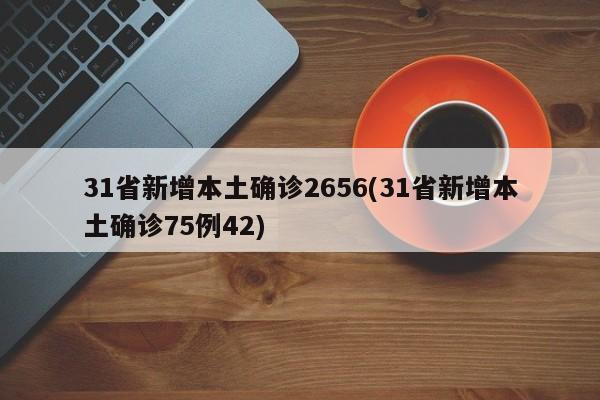 31省新增本土确诊2656(31省新增本土确诊75例42)