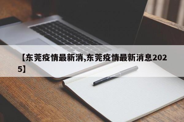 【东莞疫情最新消,东莞疫情最新消息2025】