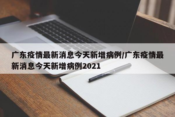 广东疫情最新消息今天新增病例/广东疫情最新消息今天新增病例2021