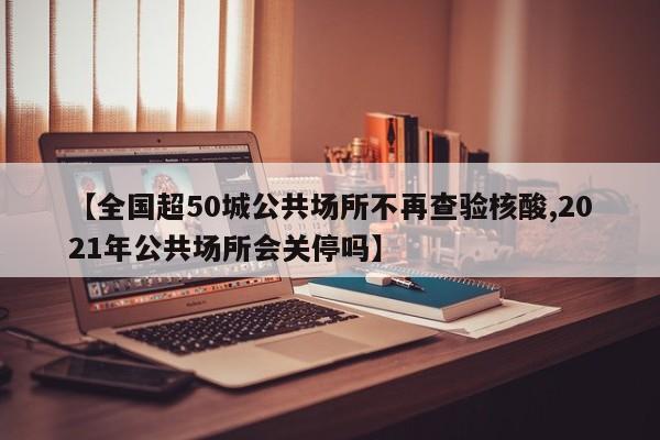 【全国超50城公共场所不再查验核酸,2021年公共场所会关停吗】