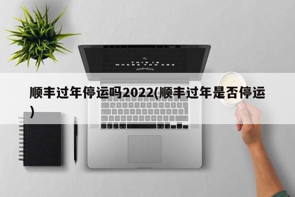 顺丰过年停运吗2022(顺丰过年是否停运)