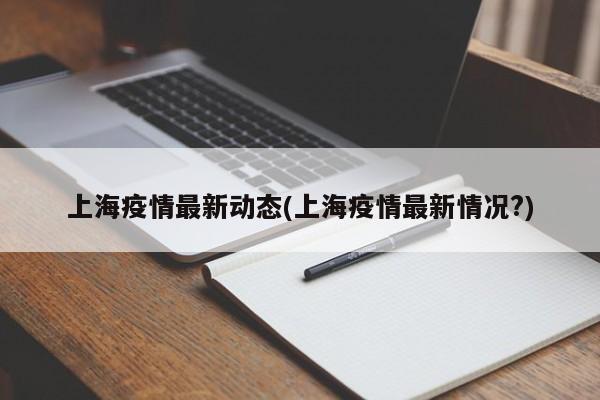 上海疫情最新动态(上海疫情最新情况?)