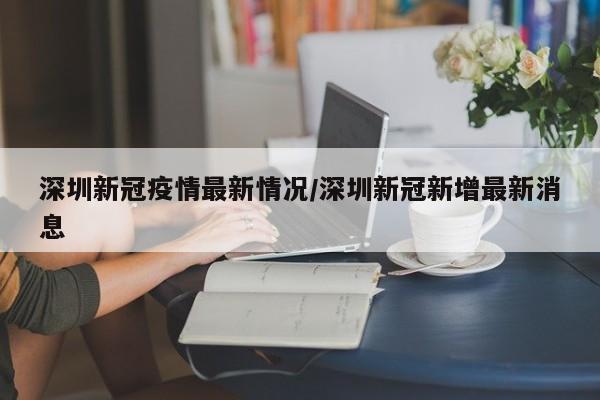 深圳新冠疫情最新情况/深圳新冠新增最新消息