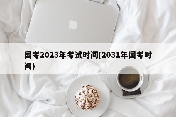 国考2023年考试时间(2031年国考时间)