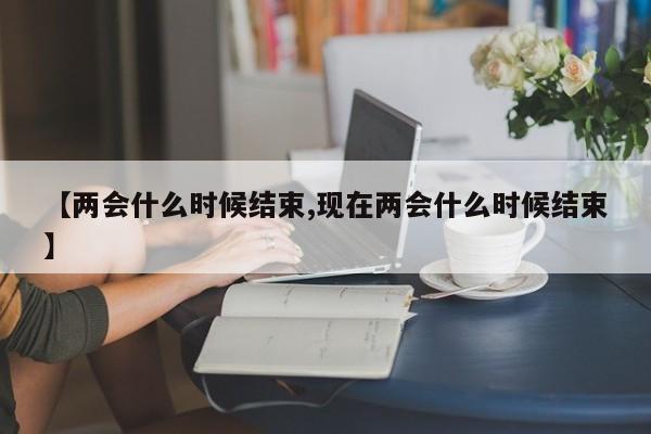 【两会什么时候结束,现在两会什么时候结束】