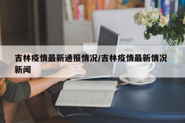 吉林疫情最新通报情况/吉林疫情最新情况 新闻