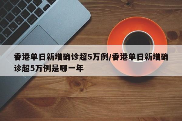 香港单日新增确诊超5万例/香港单日新增确诊超5万例是哪一年