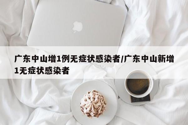 广东中山增1例无症状感染者/广东中山新增1无症状感染者