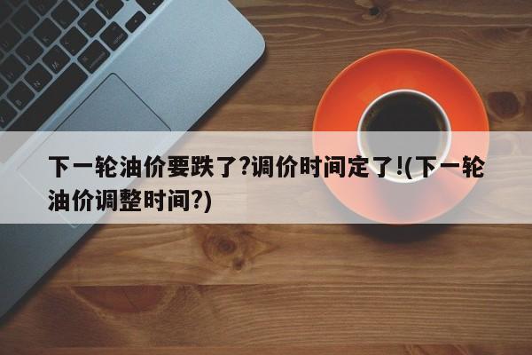 下一轮油价要跌了?调价时间定了!(下一轮油价调整时间?)