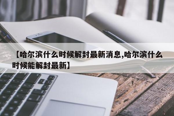 【哈尔滨什么时候解封最新消息,哈尔滨什么时候能解封最新】