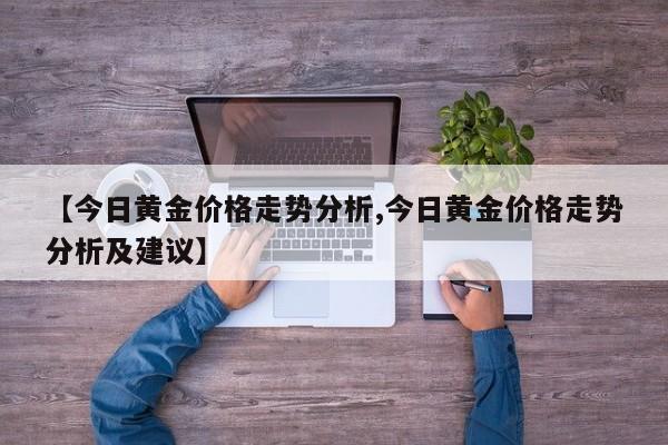 【今日黄金价格走势分析,今日黄金价格走势分析及建议】