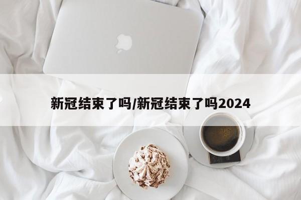 新冠结束了吗/新冠结束了吗2024