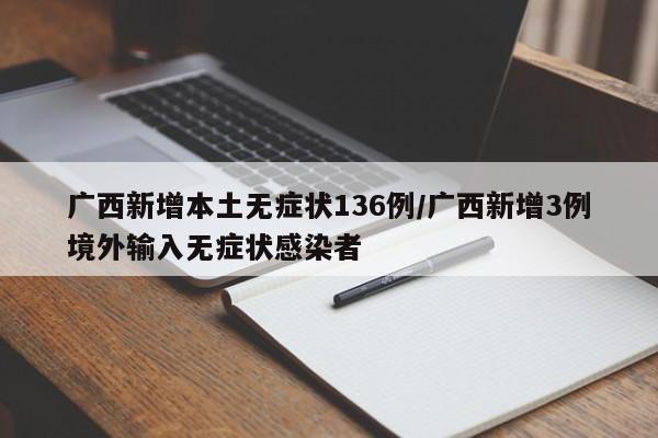 广西新增本土无症状136例/广西新增3例境外输入无症状感染者