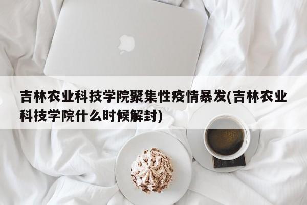 吉林农业科技学院聚集性疫情暴发(吉林农业科技学院什么时候解封)