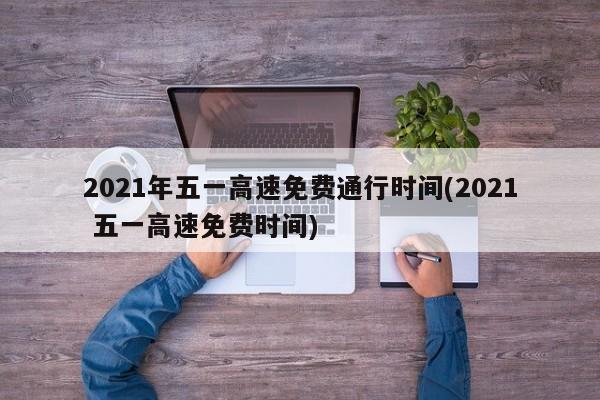 2021年五一高速免费通行时间(2021 五一高速免费时间)