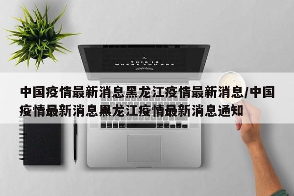 中国疫情最新消息黑龙江疫情最新消息/中国疫情最新消息黑龙江疫情最新消息通知