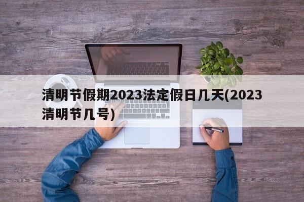 清明节假期2023法定假日几天(2023清明节几号)