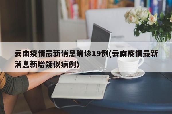 云南疫情最新消息确诊19例(云南疫情最新消息新增疑似病例)
