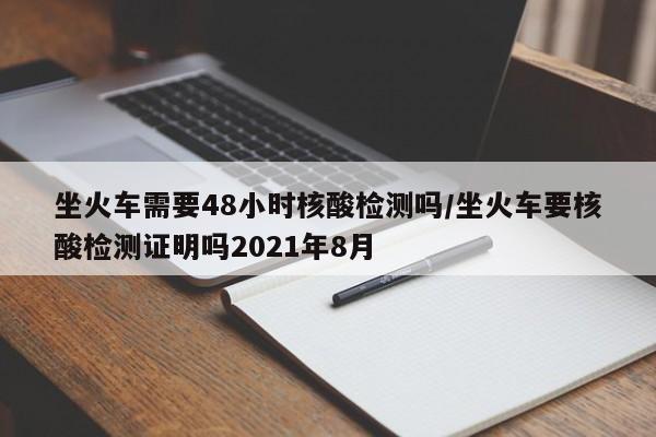 坐火车需要48小时核酸检测吗/坐火车要核酸检测证明吗2021年8月