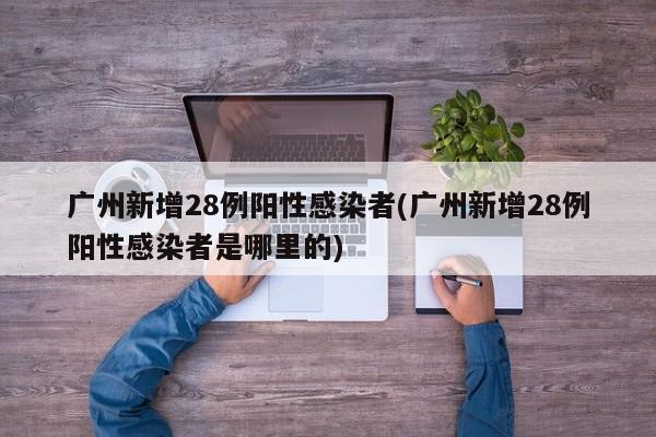 广州新增28例阳性感染者(广州新增28例阳性感染者是哪里的)