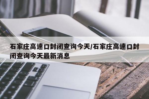 石家庄高速口封闭查询今天/石家庄高速口封闭查询今天最新消息