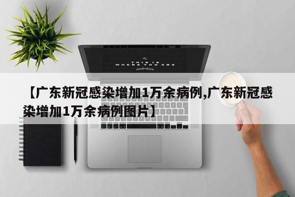 【广东新冠感染增加1万余病例,广东新冠感染增加1万余病例图片】