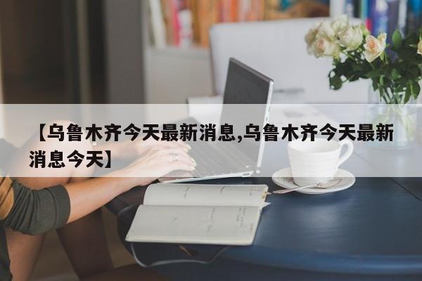 【乌鲁木齐今天最新消息,乌鲁木齐今天最新消息今天】
