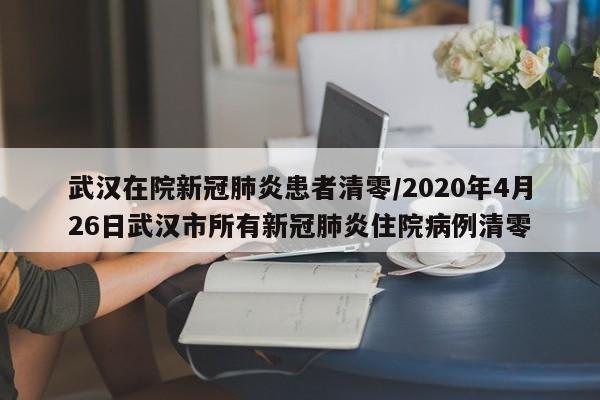 武汉在院新冠肺炎患者清零/2020年4月26日武汉市所有新冠肺炎住院病例清零