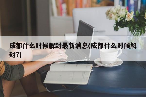 成都什么时候解封最新消息(成都什么时候解封?)
