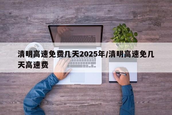 清明高速免费几天2025年/清明高速免几天高速费