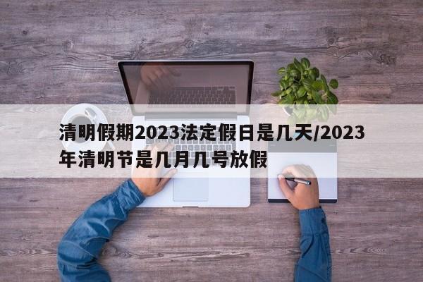 清明假期2023法定假日是几天/2023年清明节是几月几号放假